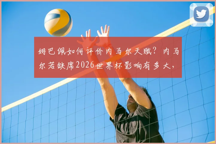 姆巴佩如何评价内马尔天赋？内马尔若缺席2026世界杯影响有多大，两人真实关系深度剖析