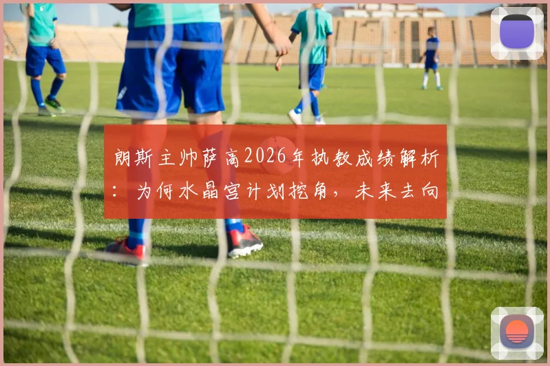朗斯主帅萨高2026年执教成绩解析：为何水晶宫计划挖角，未来去向分析