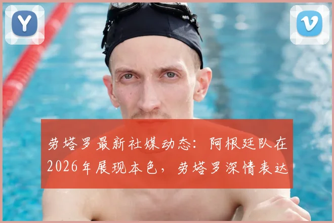 劳塔罗最新社媒动态：阿根廷队在2026年展现本色，劳塔罗深情表达身为阿根廷人的骄傲