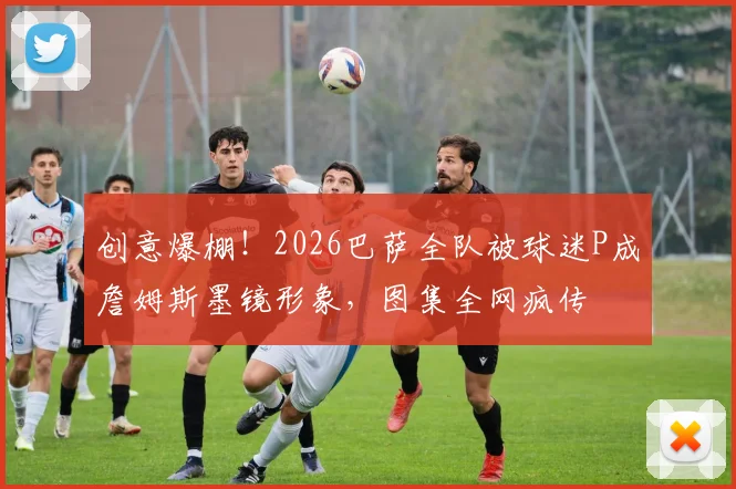 创意爆棚！2026巴萨全队被球迷P成詹姆斯墨镜形象，图集全网疯传