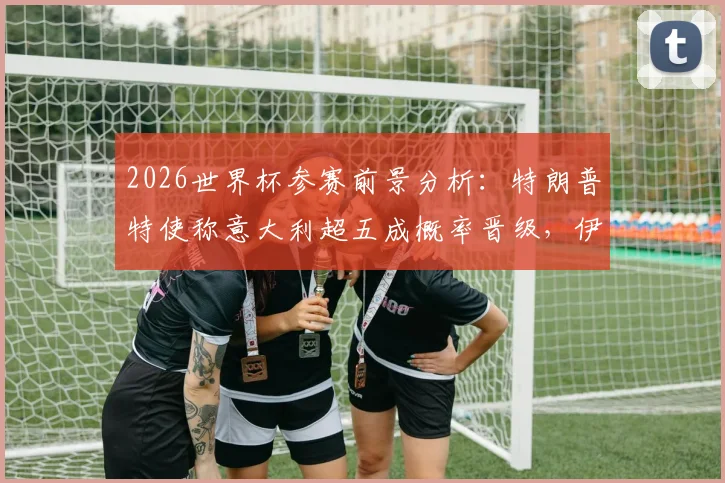 2026世界杯参赛前景分析：特朗普特使称意大利超五成概率晋级，伊朗参赛资格尚存变数