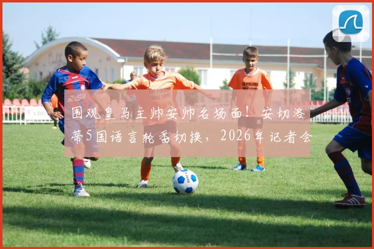 围观皇马主帅安帅名场面！安切洛蒂5国语言轮番切换，2026年记者会上演精彩“单挑”