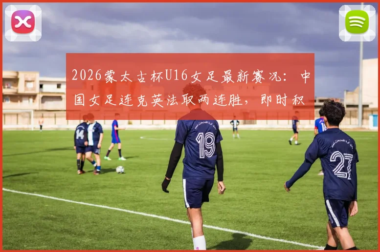 2026蒙太古杯U16女足最新赛况：中国女足连克英法取两连胜，即时积分榜排名第二解读