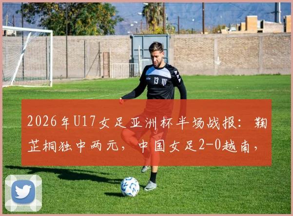 2026年U17女足亚洲杯半场战报：鞠芷桐独中两元，中国女足2-0越南，技术分析与晋级前景解读
