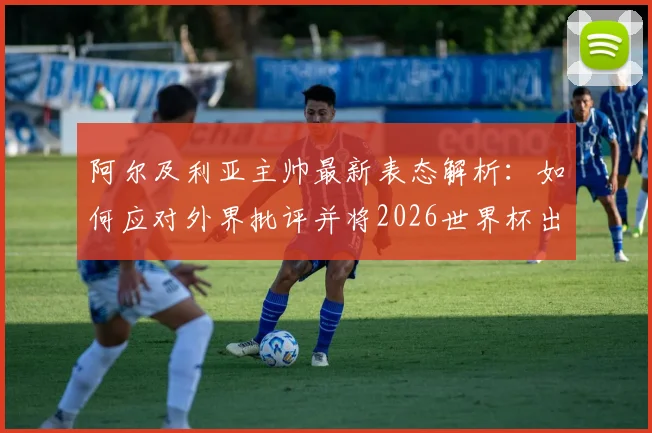 阿尔及利亚主帅最新表态解析：如何应对外界批评并将2026世界杯出线主动权握于手中