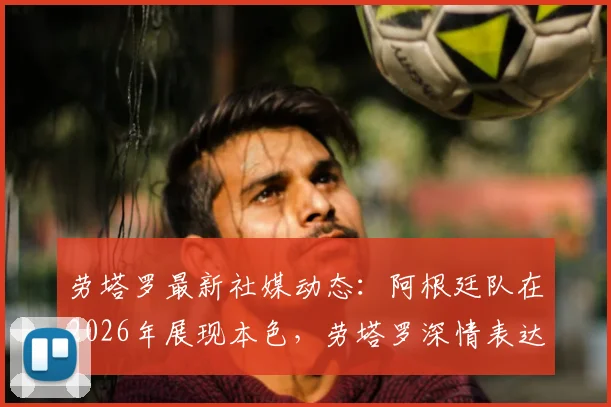 劳塔罗最新社媒动态：阿根廷队在2026年展现本色，劳塔罗深情表达身为阿根廷人的骄傲