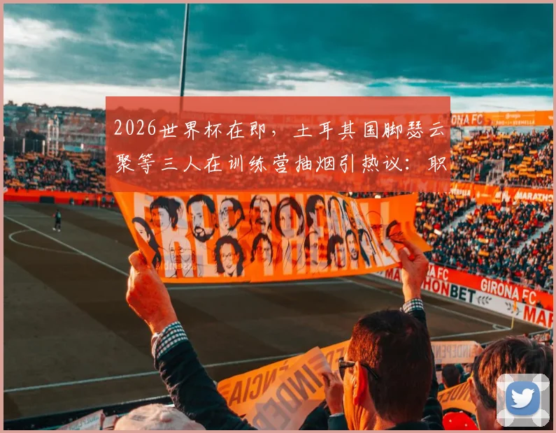 2026世界杯在即,土耳其国脚瑟云聚等三人在训练营抽烟引热议:职业球员的纪律与专注度再成焦点