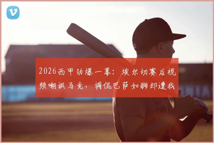 2026西甲劲爆一幕：埃尔切赛后视频嘲讽马竞，调侃巴萨如狮却遭我们痛击全过程解析