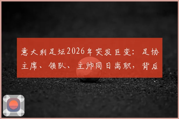 意大利足坛2026年突发巨变：足协主席、领队、主帅同日离职，背后原因与未来影响解读