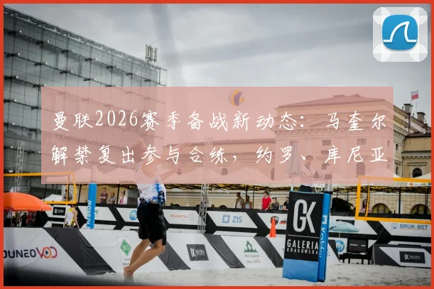 曼联2026赛季备战新动态：马奎尔解禁复出参与合练，约罗、库尼亚缺席训练引发关注