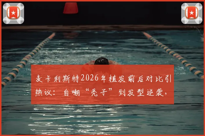 麦卡利斯特2026年植发前后对比引热议：自嘲“秃子”到发型逆袭，球员植发费用与效果维持年限详解