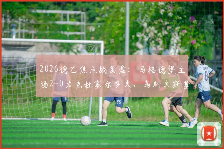 2026德乙焦点战复盘：马格德堡主场2-0力克杜塞尔多夫，乌科夫斯基与乌尔里希双星闪耀，赛后分析与实时积分榜解读